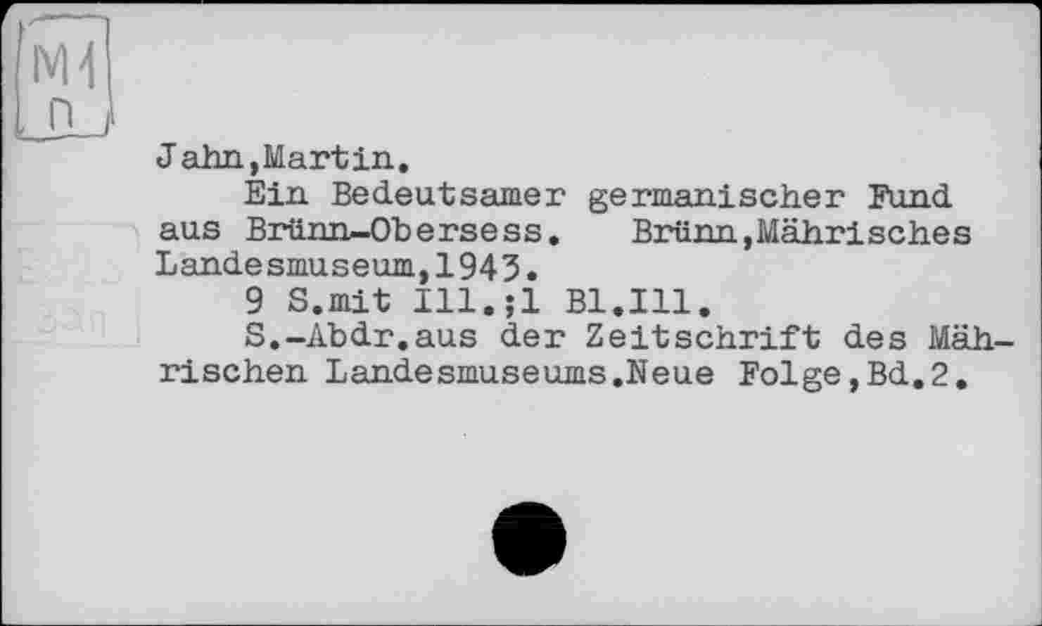 ﻿NH
Jahn,Martin.
Ein Bedeutsamer germanischer Fund aus Brünn-Obers ess. Brünn,Mährisches Landesmuseum,1943.
9 S.mit Ill.jl Bl.Ill.
S.-Abdr.aus der Zeitschrift des Mäh rischen Landesmuseums.Neue Folge,Bd.2.